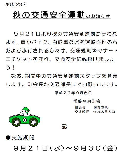 平成 23 年
秋の交通安全運動のお知らせ
9月21日より秋の交通安全運動が行われ ます。車やバイク、自転車などを運転される方 および歩行される方々は、交通規則やマナー・ エチケットを守り、交通安全に心掛けましょ う!
なお、期間中の交通安全運動スタッフを募集
します。町会長か交通部長までお願いします。 平成23年9月吉日
常盤台東町会
町会長 服部宣孔 交通部長 佐々木ヨシコ
記
●実施期間
9月21日(水)~9月30(金)