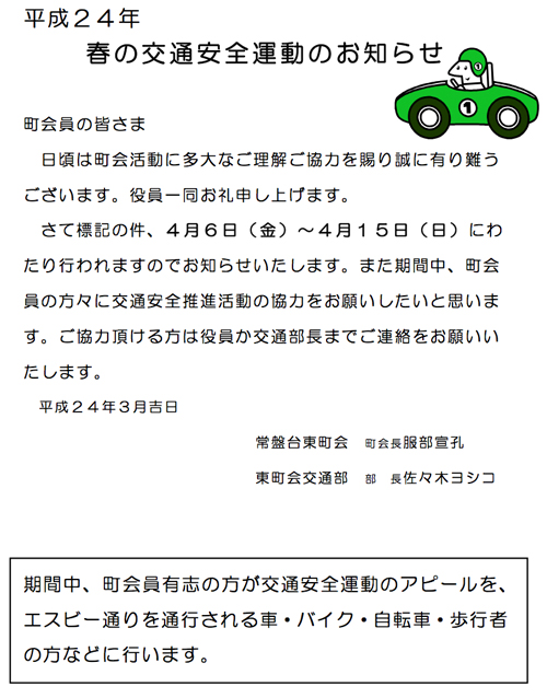 平成24年  
春の交通安全運動のお知らせ  
   町会員の皆さま  
日頃は町会活動に多大なご理解ご協力を賜り誠に有り難う ございます。役員一同お礼申し上げます。  
さて標記の件、4月6日(金)~4月15日(日)にわ たり行われますのでお知らせいたします。また期間中、町会 員の方々に交通安全推進活動の協力をお願いしたいと思いま す。ご協力頂ける方は役員か交通部長までご連絡をお願いい たします。  
￼平成24年3月吉日  
     
常盤台東町会   町会長服部宣孔   東町会交通部   部   長佐々木ヨシコ  
￼1203交通安全運動／常盤台東町会.jpg