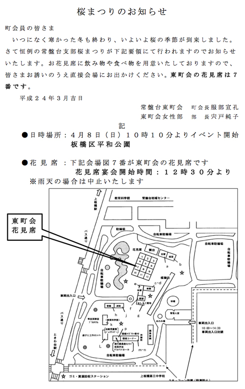 桜まつりのお知らせ
町会員の皆さま いつになく寒かった冬も終わり、いよいよ桜の季節が到来しました。
さて恒例の常盤台支部桜まつりが下記要領にて行われますのでお知らせ いたします。お花見席に飲み物や食べ物を用意いたしておりますので、 皆さまお誘いのうえ直接会場にお出かけください。東町会の花見席は7 番です。
	
  平成24年3月吉日
常盤台東町会	
  町会長服部宣孔
東町会女性部	
  部	
  長宍戸純子 記
●日時場所:4月8日(日)10時10分よりイベント開始 	
 	
 	
 	
 	
 	
 	
 板橋区平和公園
	
 	
 
●花 見 席 :下記会場図7番が東町会の花見席です
花見席宴会開始時間:12時30分より ※雨天の場合は中止いたします1203桜まつりのお知らせ／常盤台東町会.jpg